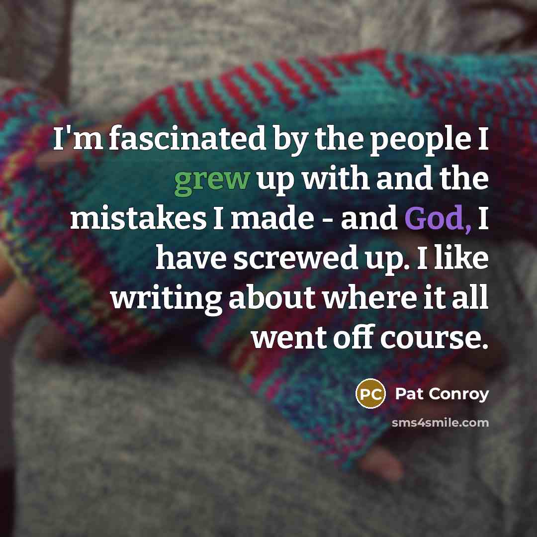 “I'm fascinated by the people I grew up with and the mistakes I made - and God, I have screwed up. I like writing about where it all went off course.” quote by Pat Conroy