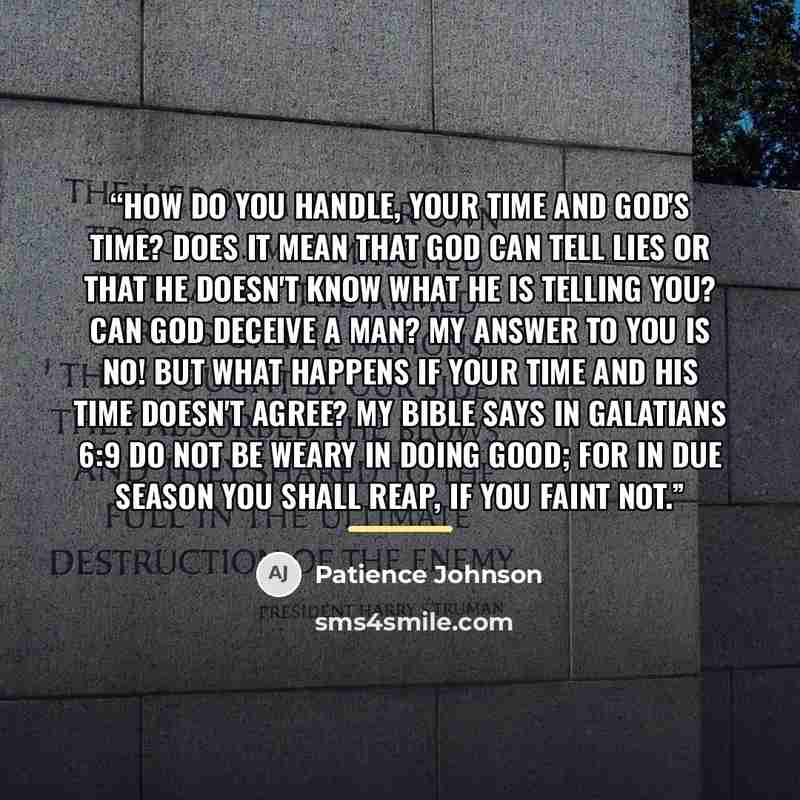 “How do you handle, your time and God's time? Does it mean that God can tell lies or that He doesn't know what He is telling you? Can God deceive a man? My answer to you is NO! But what happens if your time and His time doesn't agree? My bible says in Galatians 6:9 do not be weary in doing good…” quote by Patience Johnson