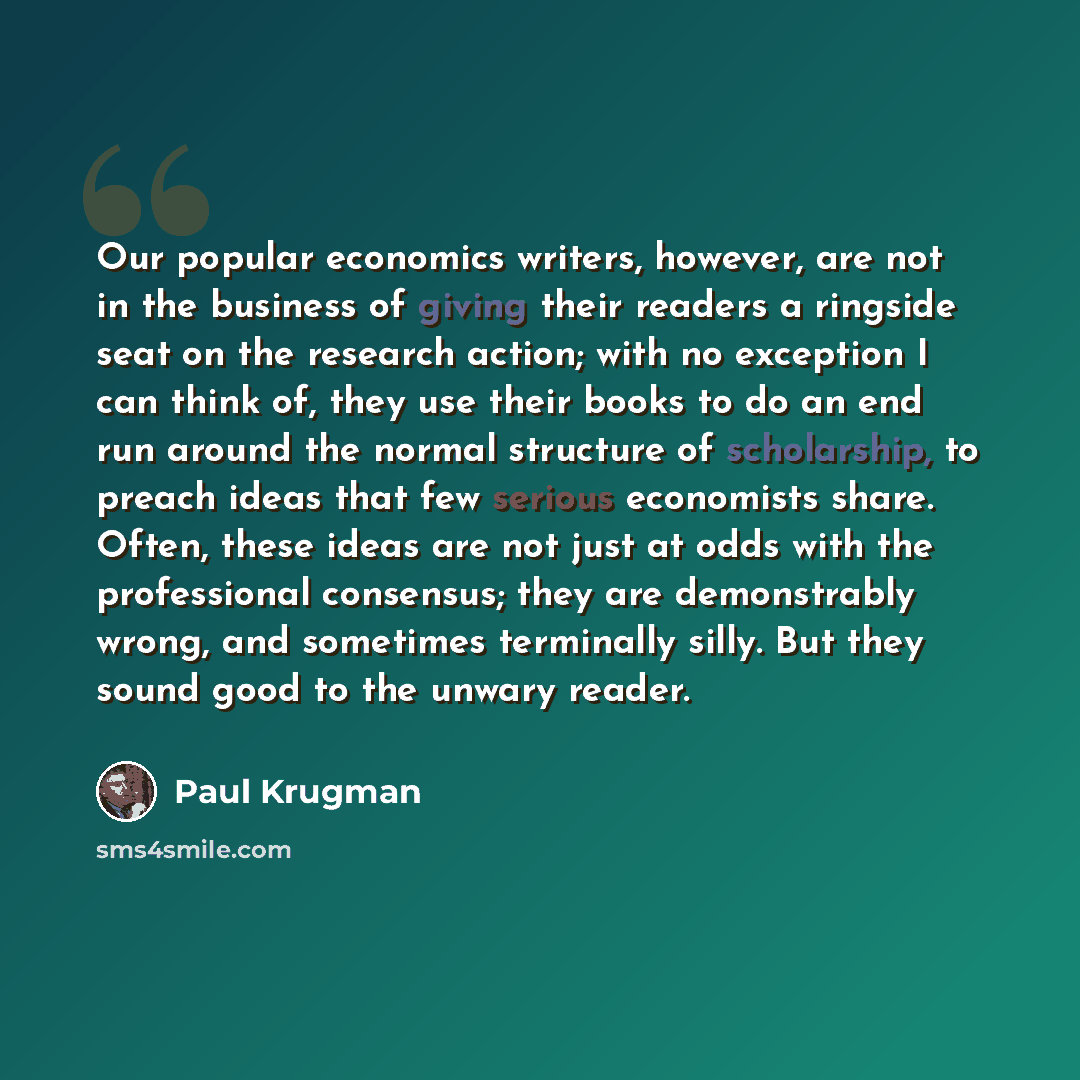 “Our popular economics writers, however, are not in the business of giving their readers a ringside seat on the research action; with no exception I can think of, they use their books to do an end run around the normal structure of scholarship, to preach ideas that few serious economists share…” quote by Paul Krugman