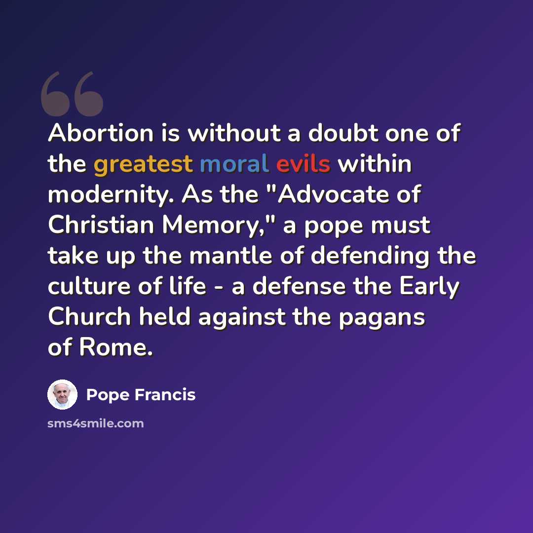 “Abortion is without a doubt one of the greatest moral evils within modernity. As the "Advocate of Christian Memory," a pope must take up the mantle of defending the culture of life - a defense the Early Church held against the pagans of Rome.” quote by Pope Francis