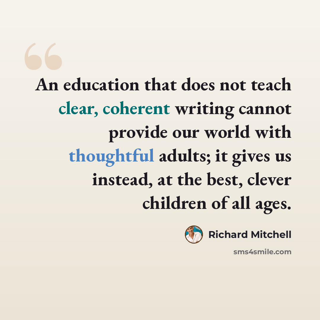 “An education that does not teach clear, coherent writing cannot provide our world with thoughtful adults; it gives us instead, at the best, clever children of all ages.” quote by Richard Mitchell