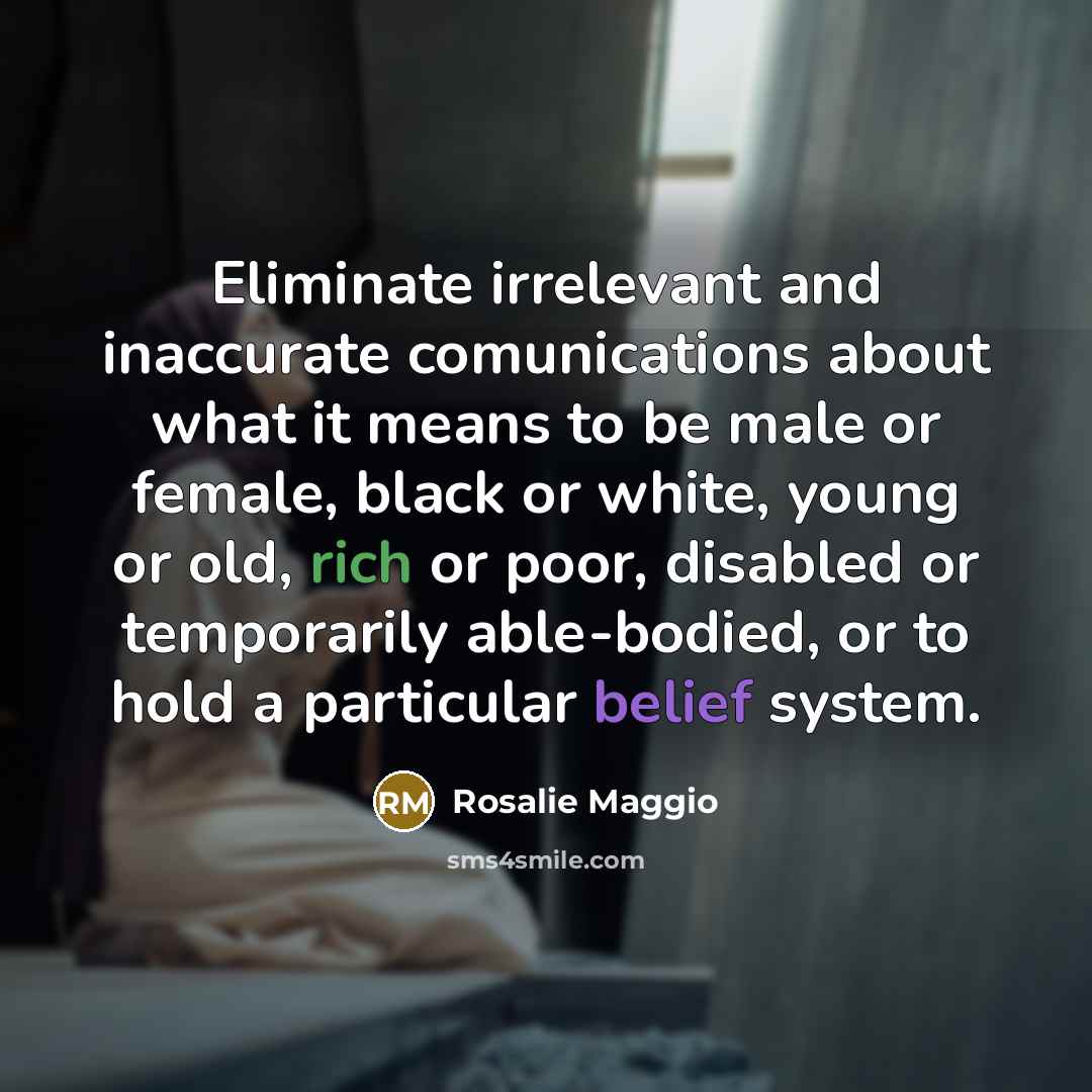 “Eliminate irrelevant and inaccurate comunications about what it means to be male or female, black or white, young or old, rich or poor, disabled or temporarily able-bodied, or to hold a particular belief system.” quote by Rosalie Maggio