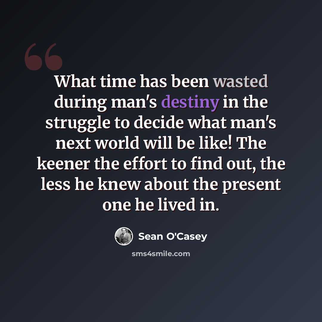 “What time has been wasted during man's destiny in the struggle to decide what man's next world will be like! The keener the effort to find out, the less he knew about the present one he lived in.” quote by Sean O'Casey