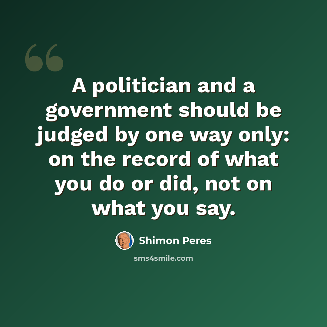 “A politician and a government should be judged by one way only: on the record of what you do or did, not on what you say.” quote by Shimon Peres