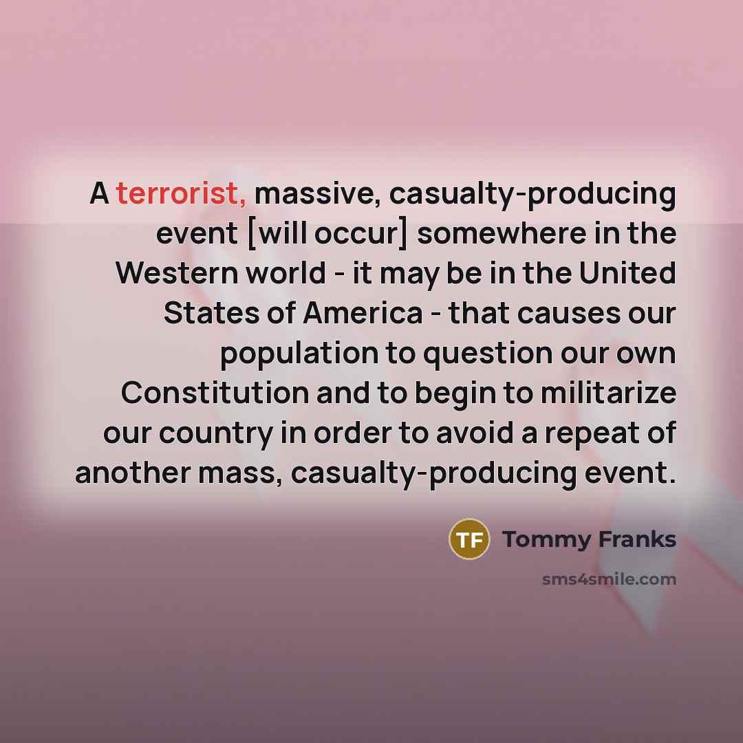 “A terrorist, massive, casualty-producing event [will occur] somewhere in the Western world - it may be in the United States of America - that causes our population to question our own Constitution and to begin to militarize our country in order to avoid a repeat of another mass, casualty-producing…” quote by Tommy Franks