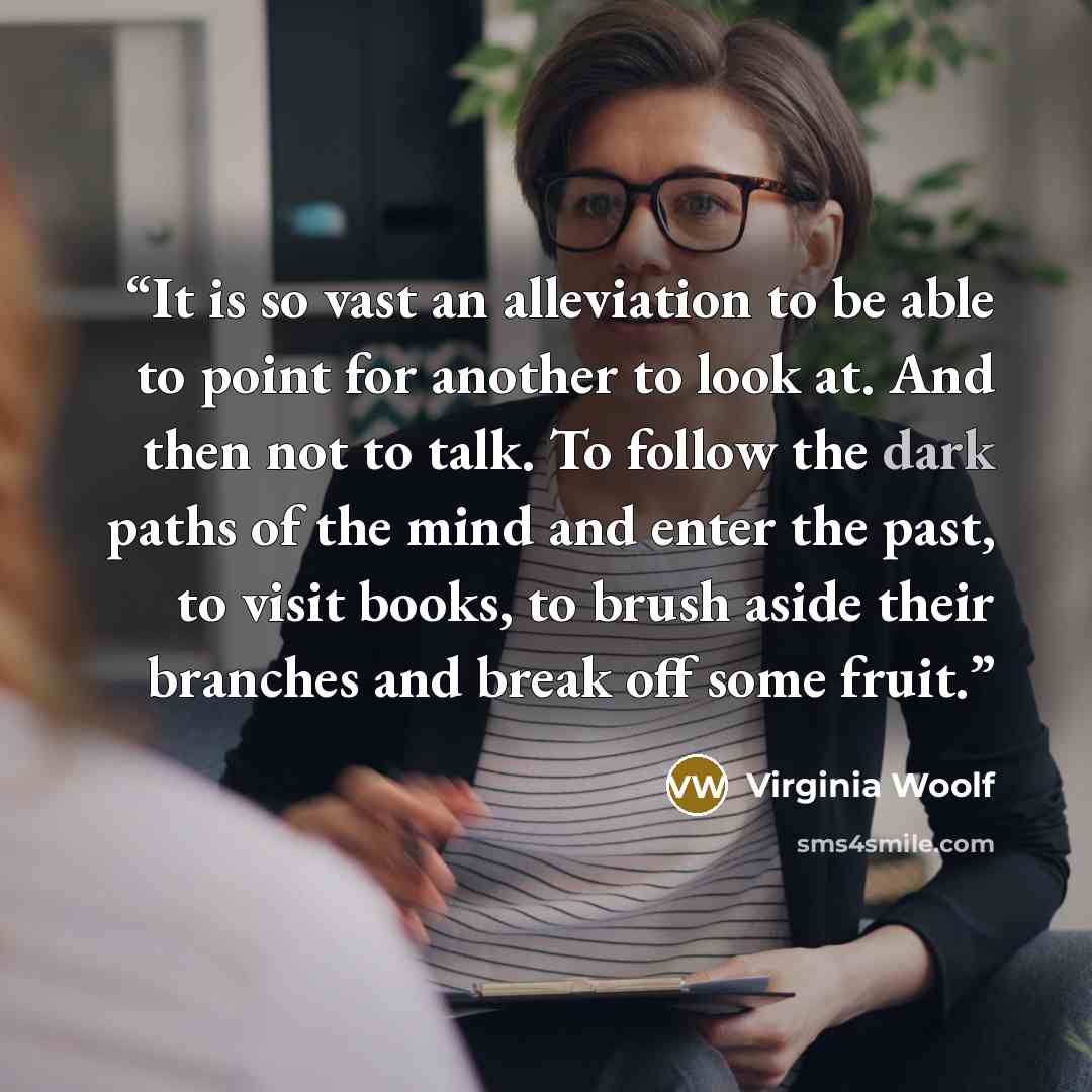 “It is so vast an alleviation to be able to point for another to look at. And then not to talk. To follow the dark paths of the mind and enter the past, to visit books, to brush aside their branches and break off some fruit.” quote by Virginia Woolf