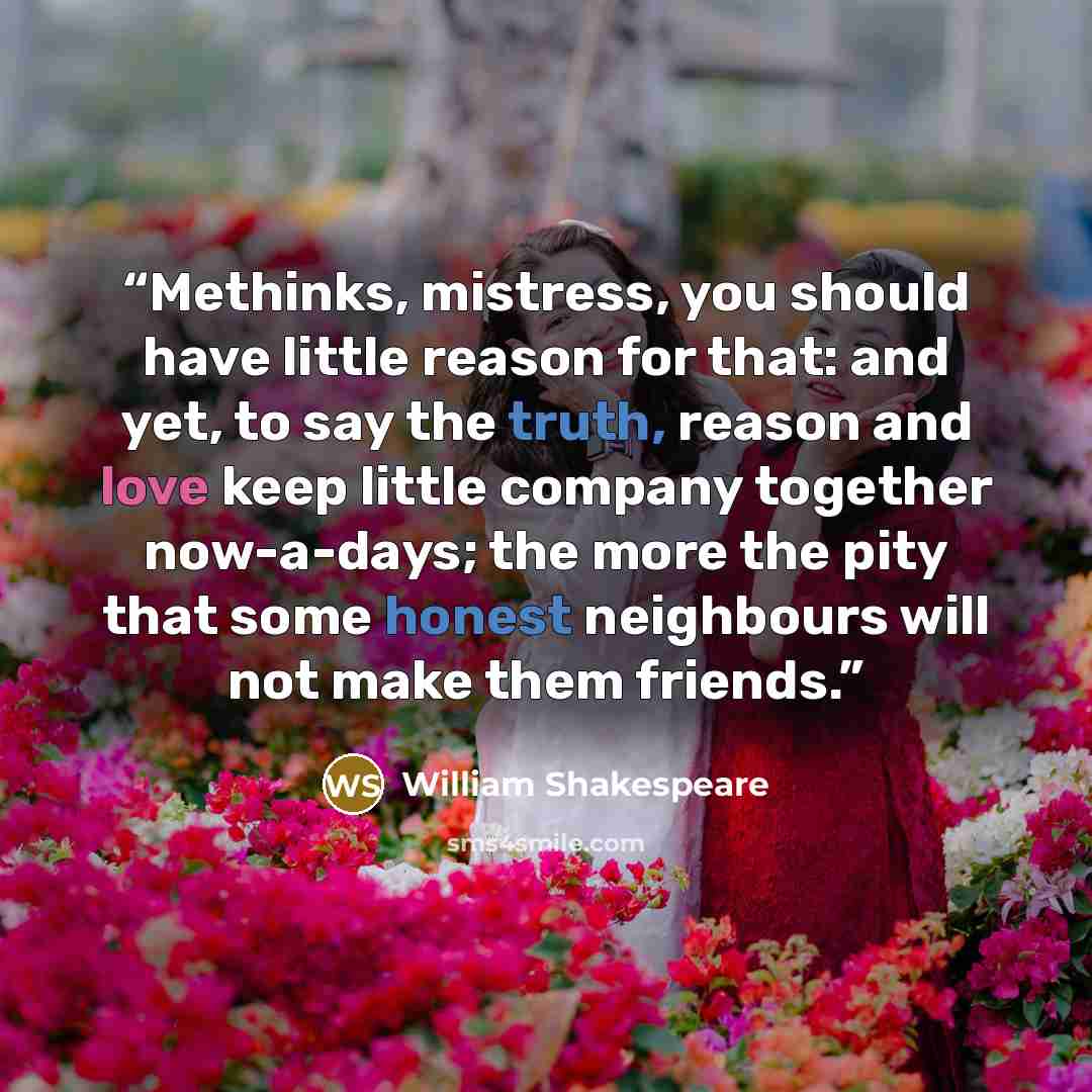 “Methinks, mistress, you should have little reason for that: and yet, to say the truth, reason and love keep little company together now-a-days; the more the pity that some honest neighbours will not make them friends.” quote by William Shakespeare