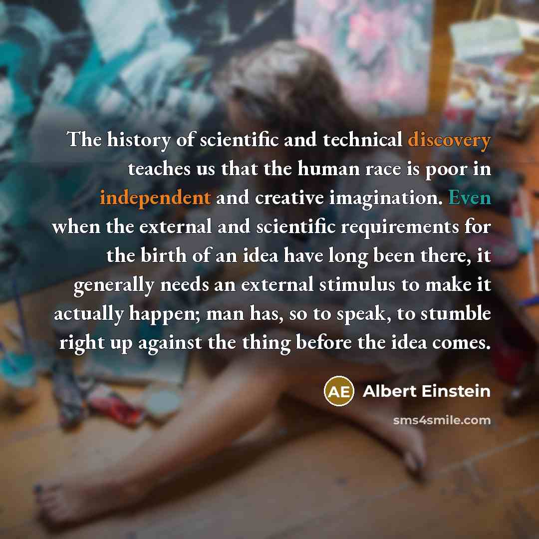 “The history of scientific and technical discovery teaches us that the human race is poor in independent and creative imagination. Even when the external and scientific requirements for the birth of an idea have long been there, it generally needs an external stimulus to make it actually happen…” quote by Albert Einstein