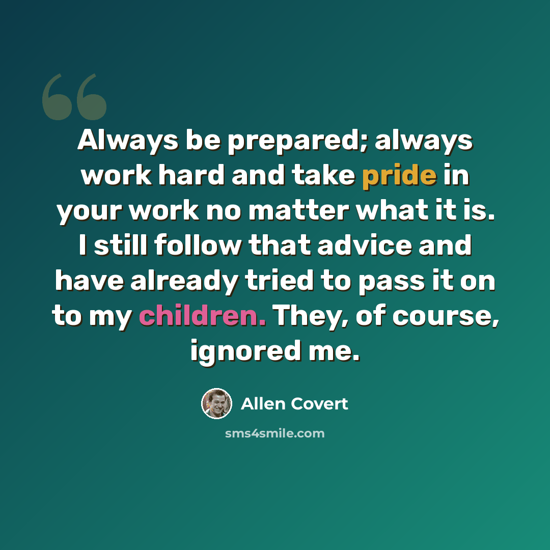 “Always be prepared; always work hard and take pride in your work no matter what it is. I still follow that advice and have already tried to pass it on to my children. They, of course, ignored me.” quote by Allen Covert