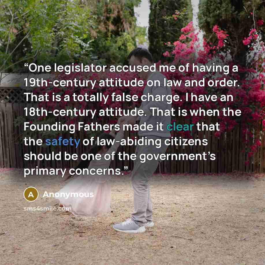 “One legislator accused me of having a 19th-century attitude on law and order. That is a totally false charge. I have an 18th-century attitude. That is when the Founding Fathers made it clear that the safety of law-abiding citizens should be one of the government’s primary concerns.” quote by Anonymous