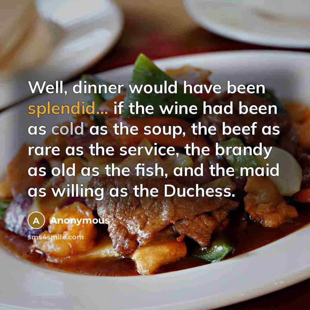 “Well, dinner would have been splendid... if the wine had been as cold as the soup, the beef as rare as the service, the brandy as old as the fish, and the maid as willing as the Duchess.” quote by Anonymous