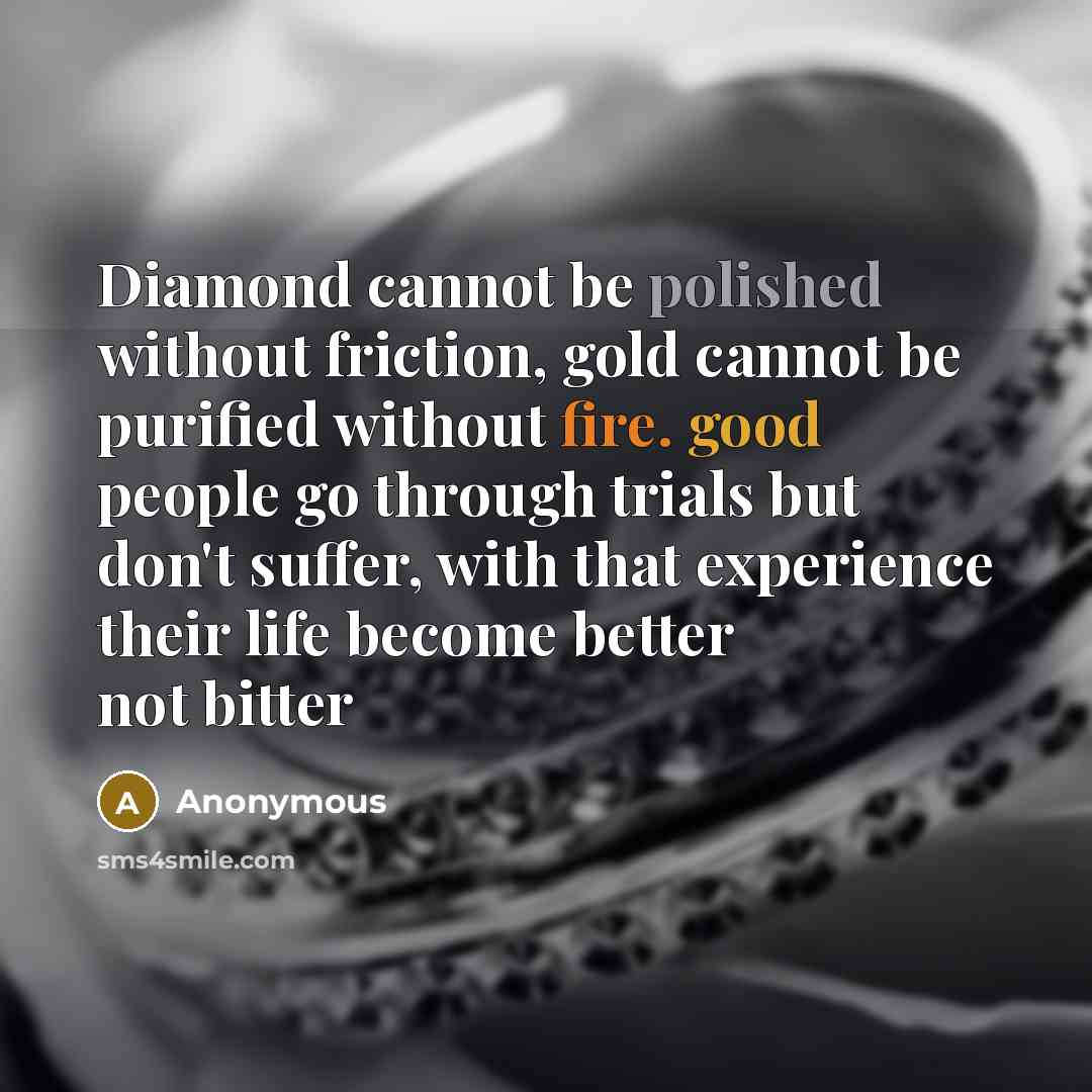 “Diamond cannot be polished without friction, gold cannot be purified without fire. good people go through trials but don't suffer, with that experience their life become better not bitter” quote by Anonymous