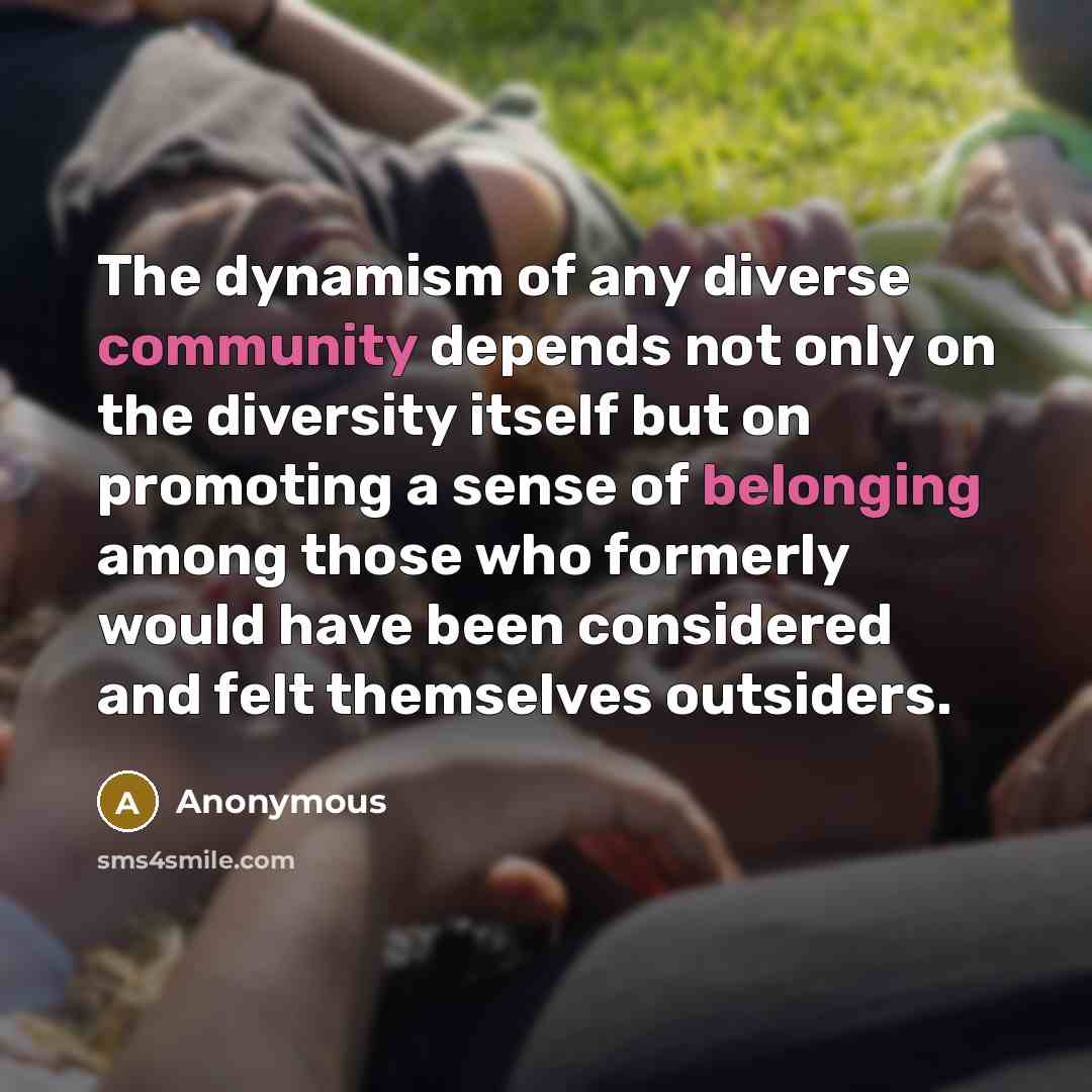 “The dynamism of any diverse community depends not only on the diversity itself but on promoting a sense of belonging among those who formerly would have been considered and felt themselves outsiders.” quote by Anonymous