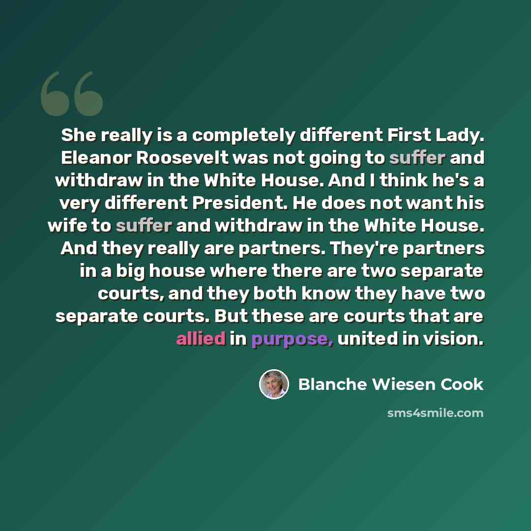 “She really is a completely different First Lady. Eleanor Roosevelt was not going to suffer and withdraw in the White House. And I think he's a very different President. He does not want his wife to suffer and withdraw in the White House. And they really are partners. They're partners in a big…” quote by Blanche Wiesen Cook