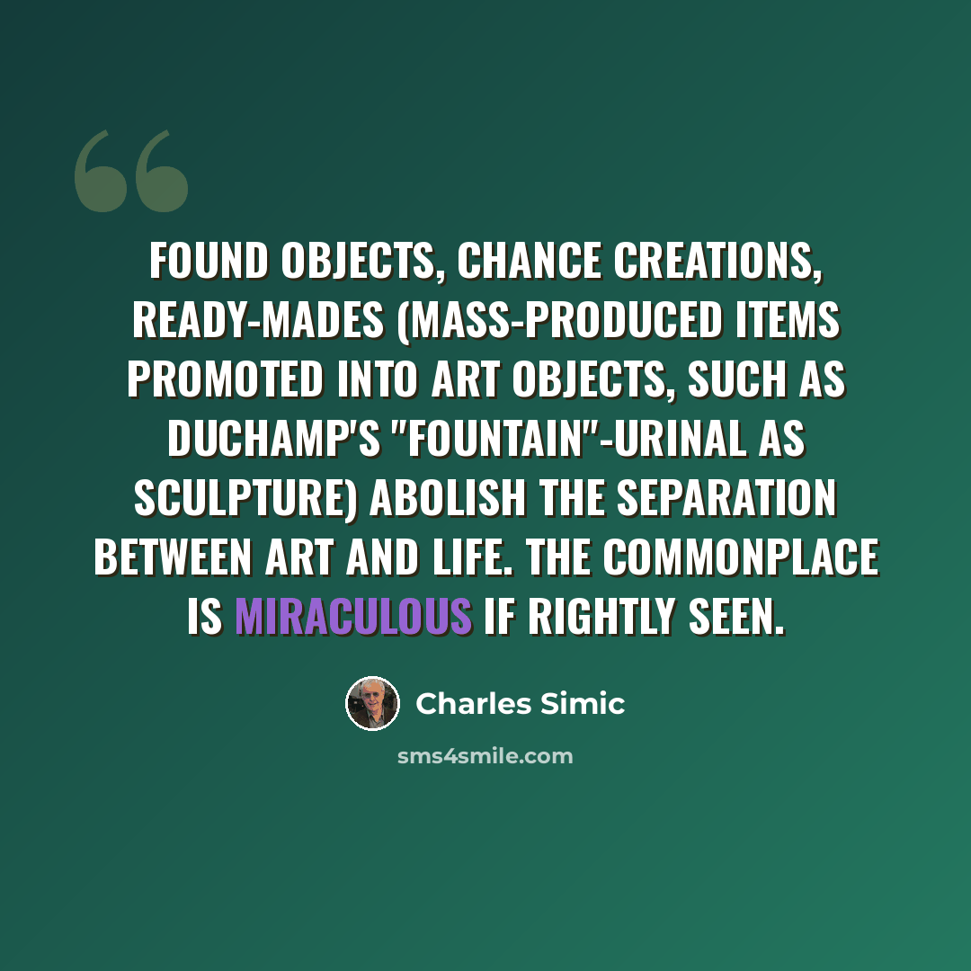 “Found objects, chance creations, ready-mades (mass-produced items promoted into art objects, such as Duchamp's "Fountain"-urinal as sculpture) abolish the separation between art and life. The commonplace is miraculous if rightly seen.” quote by Charles Simic