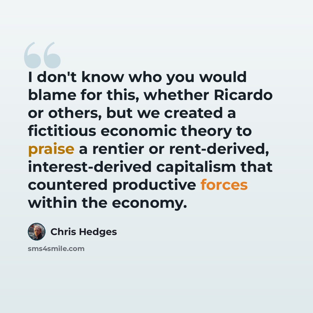 “I don't know who you would blame for this, whether Ricardo or others, but we created a fictitious economic theory to praise a rentier or rent-derived, interest-derived capitalism that countered productive forces within the economy.” quote by Chris Hedges