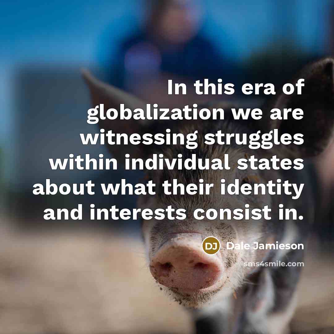 “In this era of globalization we are witnessing struggles within individual states about what their identity and interests consist in.” quote by Dale Jamieson