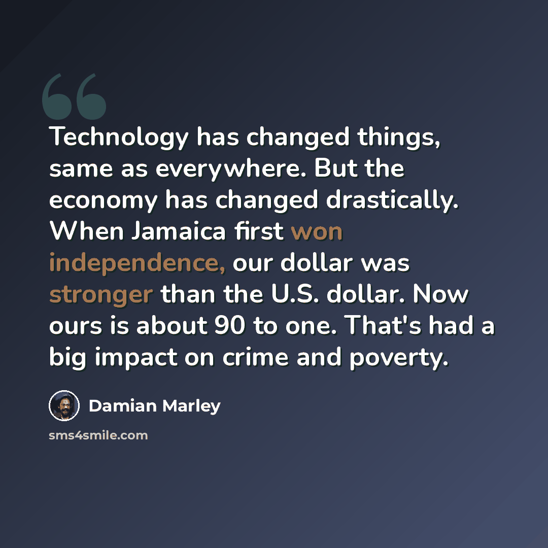 “Technology has changed things, same as everywhere. But the economy has changed drastically. When Jamaica first won independence, our dollar was stronger than the U.S. dollar. Now ours is about 90 to one. That's had a big impact on crime and poverty.” quote by Damian Marley