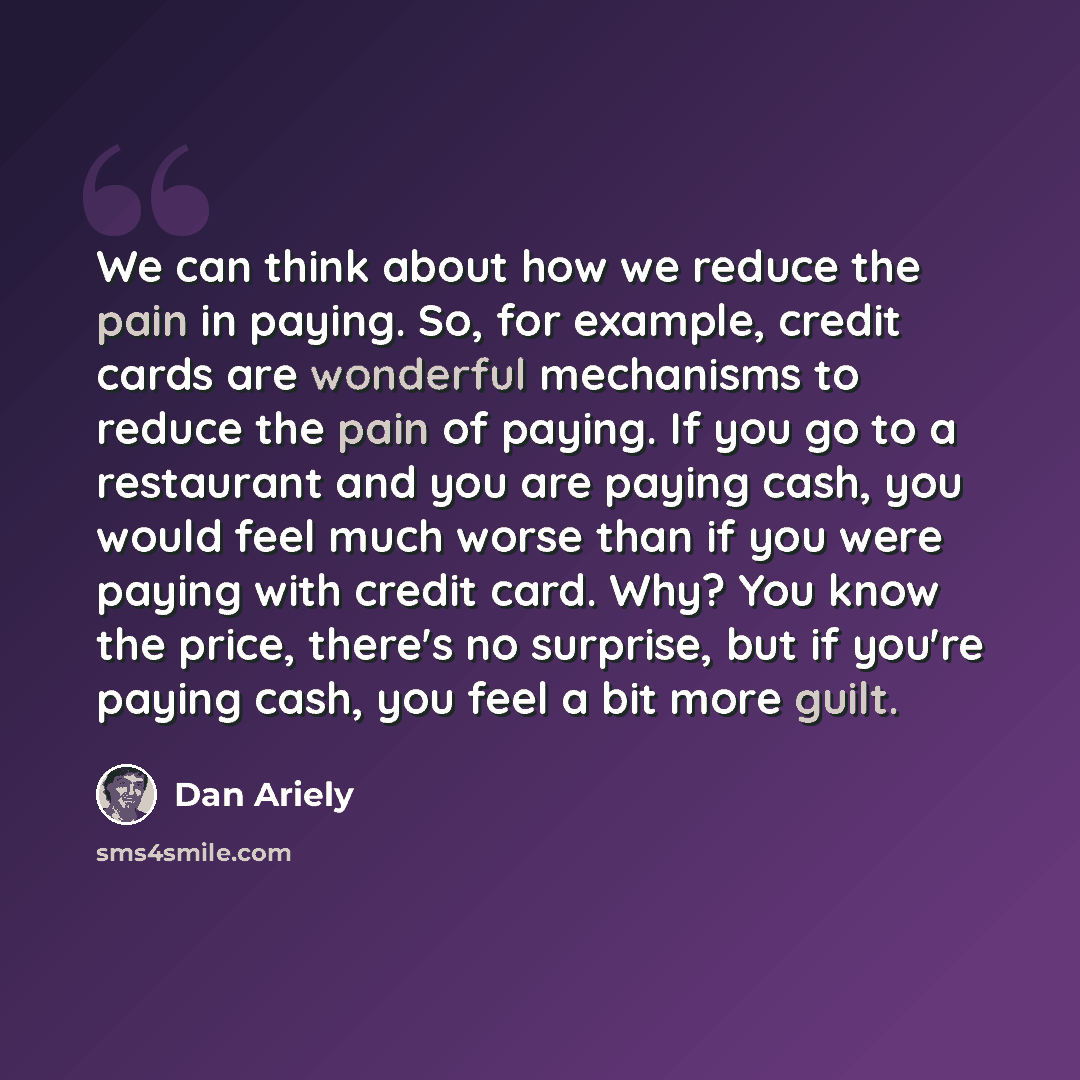 “We can think about how we reduce the pain in paying. So, for example, credit cards are wonderful mechanisms to reduce the pain of paying. If you go to a restaurant and you are paying cash, you would feel much worse than if you were paying with credit card. Why? You know the price, there's no…” quote by Dan Ariely