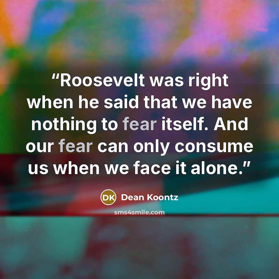 “Roosevelt was right when he said that we have nothing to fear itself. And our fear can only consume us when we face it alone.” quote by Dean Koontz