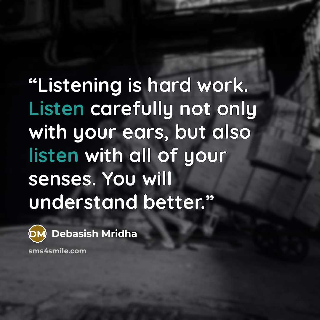 “Listening is hard work. Listen carefully not only with your ears, but also listen with all of your senses. You will understand better.” quote by Debasish Mridha