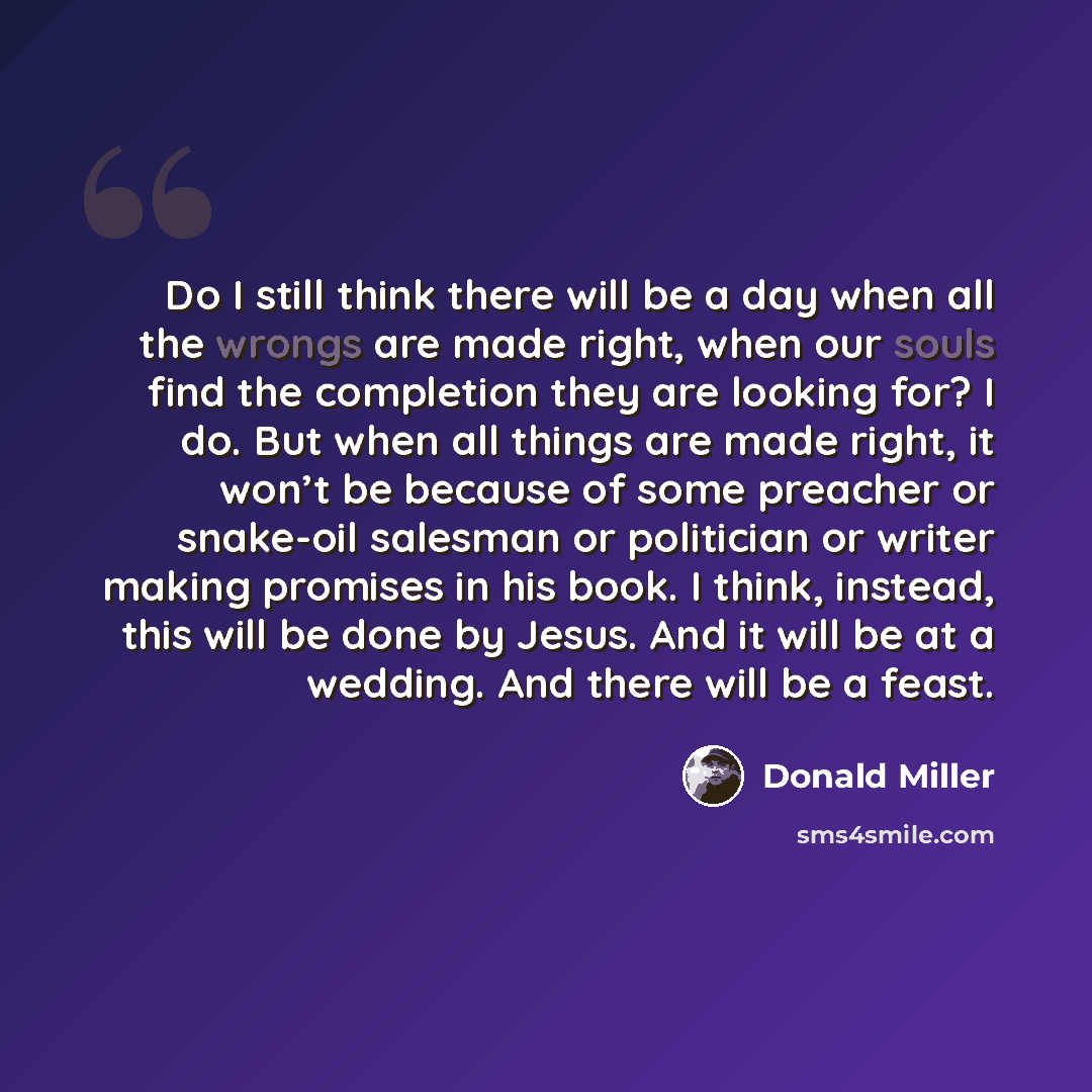 “Do I still think there will be a day when all the wrongs are made right, when our souls find the completion they are looking for? I do. But when all things are made right, it won’t be because of some preacher or snake-oil salesman or politician or writer making promises in his book. I think…” quote by Donald Miller