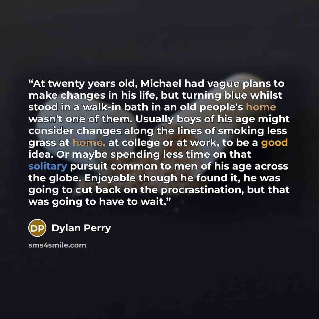 “At twenty years old, Michael had vague plans to make changes in his life, but turning blue whilst stood in a walk-in bath in an old people's home wasn't one of them. Usually boys of his age might consider changes along the lines of smoking less grass at home, at college or at work, to be a good…” quote by Dylan Perry