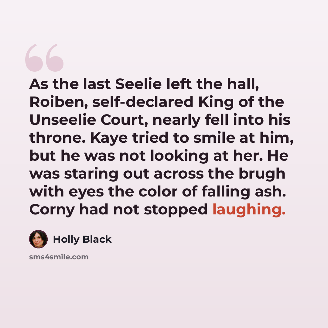 “As the last Seelie left the hall, Roiben, self-declared King of the Unseelie Court, nearly fell into his throne. Kaye tried to smile at him, but he was not looking at her. He was staring out across the brugh with eyes the color of falling ash. Corny had not stopped laughing.” quote by Holly Black