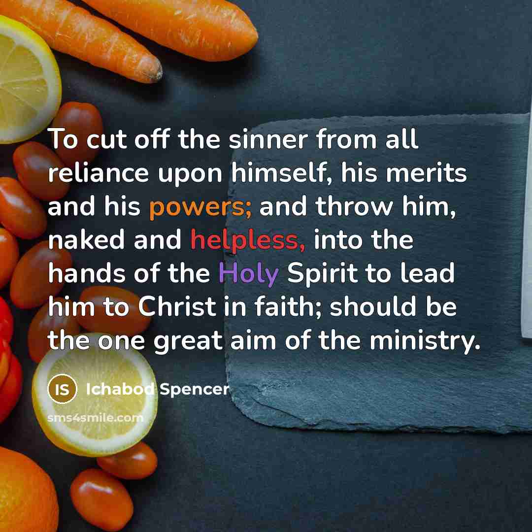 “To cut off the sinner from all reliance upon himself, his merits and his powers; and throw him, naked and helpless, into the hands of the Holy Spirit to lead him to Christ in faith; should be the one great aim of the ministry.” quote by Ichabod Spencer