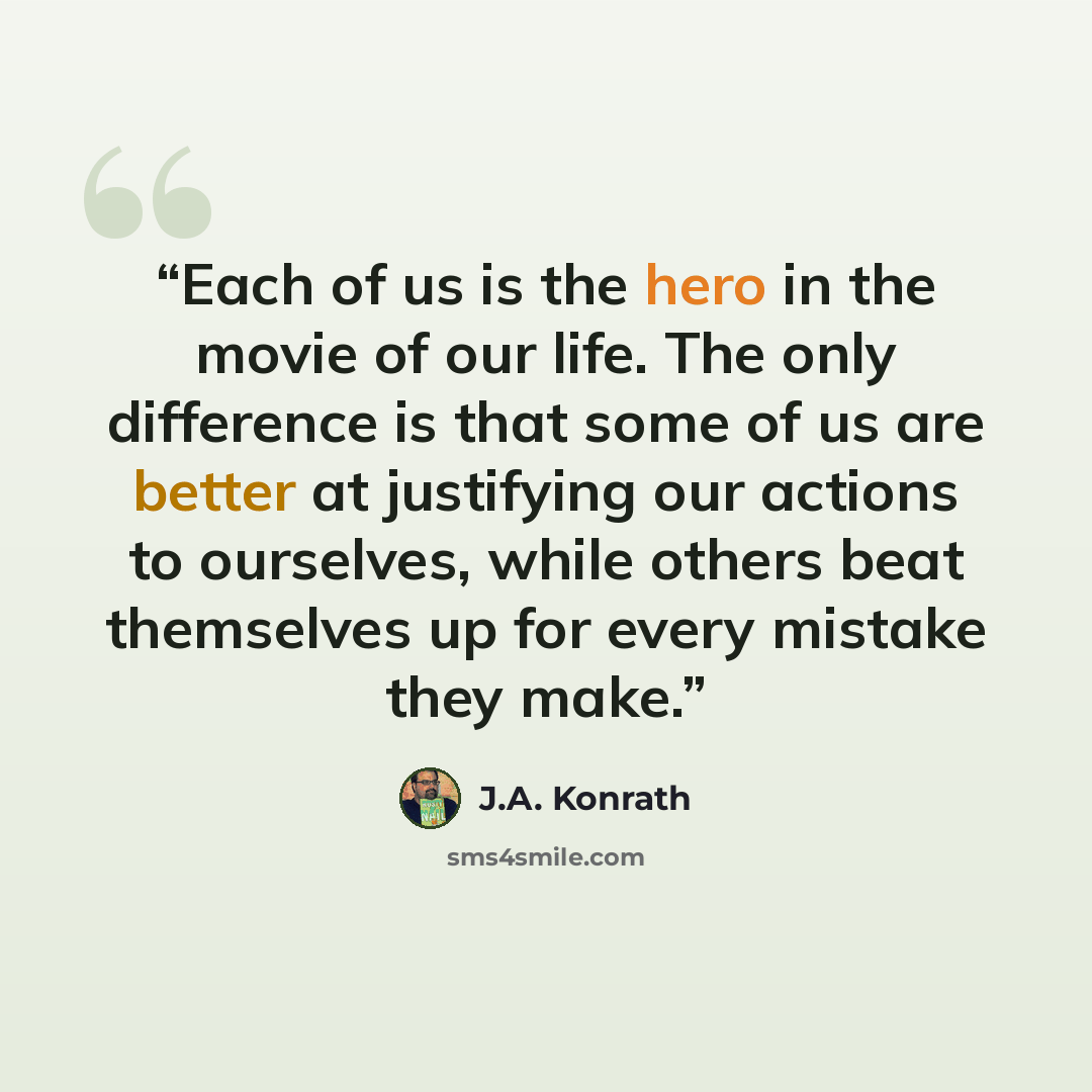 “Each of us is the hero in the movie of our life. The only difference is that some of us are better at justifying our actions to ourselves, while others beat themselves up for every mistake they make.” quote by J.A. Konrath