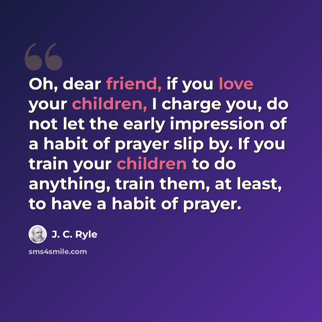 “Oh, dear friend, if you love your children, I charge you, do not let the early impression of a habit of prayer slip by. If you train your children to do anything, train them, at least, to have a habit of prayer.” quote by J. C. Ryle