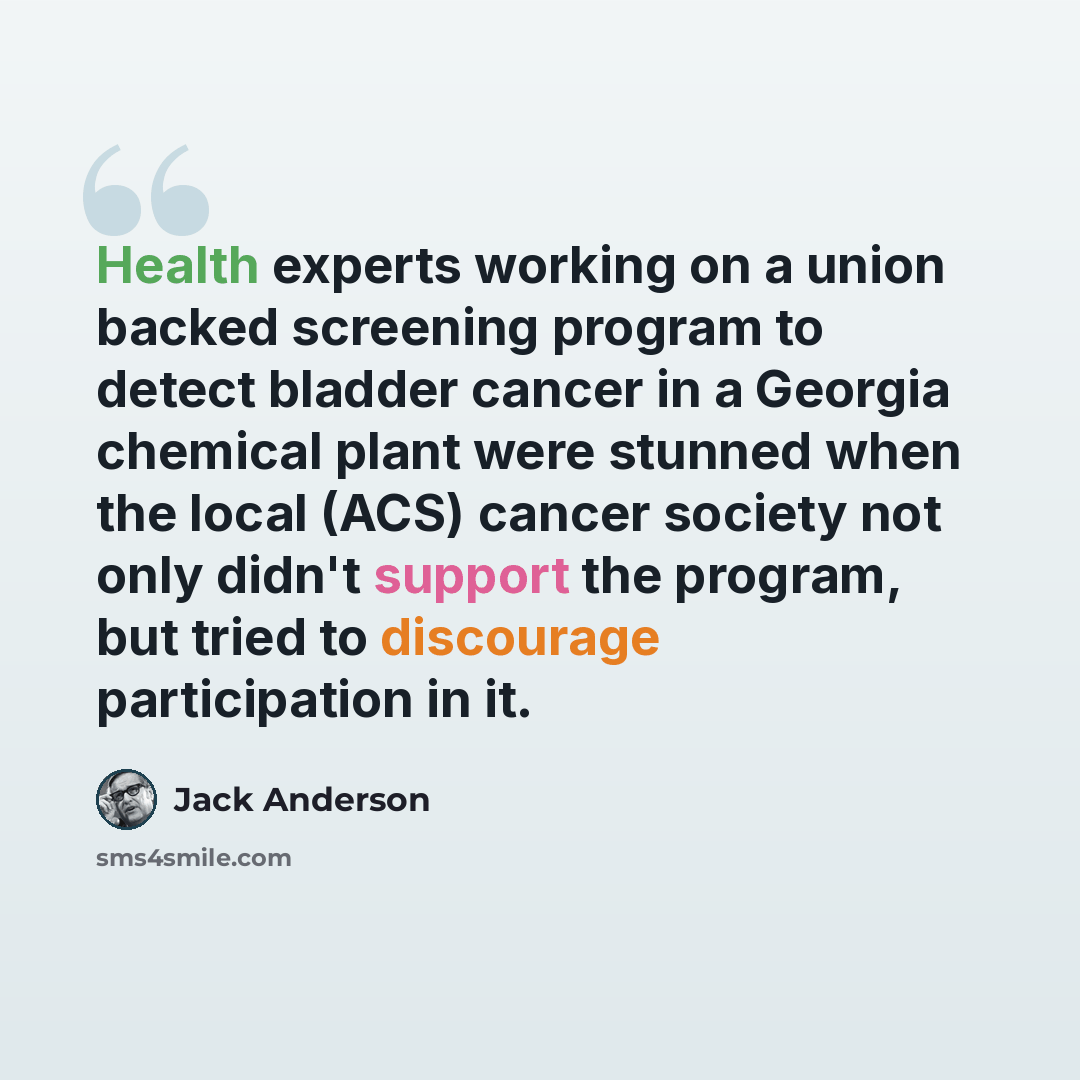 “Health experts working on a union backed screening program to detect bladder cancer in a Georgia chemical plant were stunned when the local (ACS) cancer society not only didn't support the program, but tried to discourage participation in it.” quote by Jack Anderson