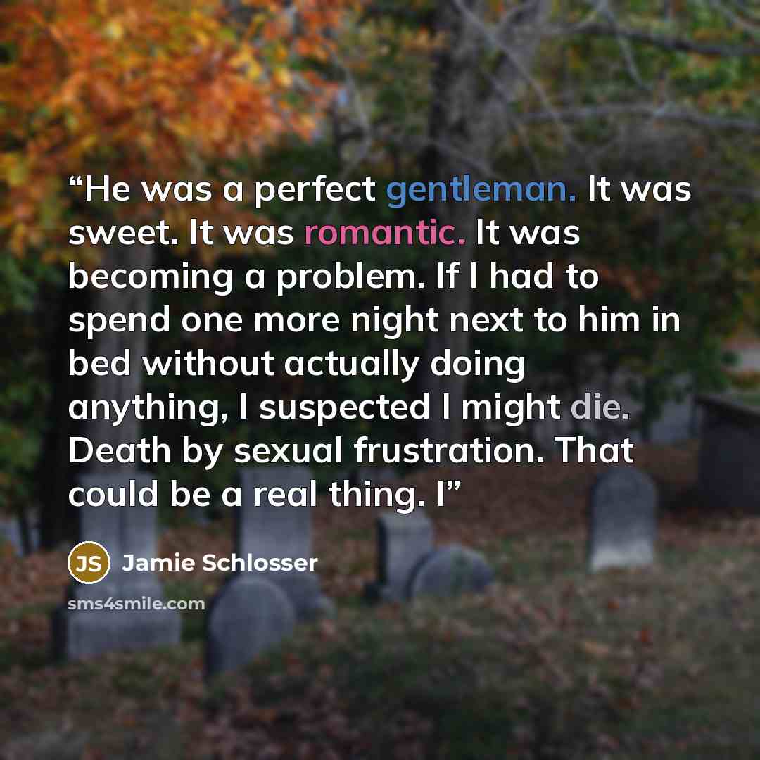 “He was a perfect gentleman. It was sweet. It was romantic. It was becoming a problem. If I had to spend one more night next to him in bed without actually doing anything, I suspected I might die. Death by sexual frustration. That could be a real thing. I” quote by Jamie Schlosser