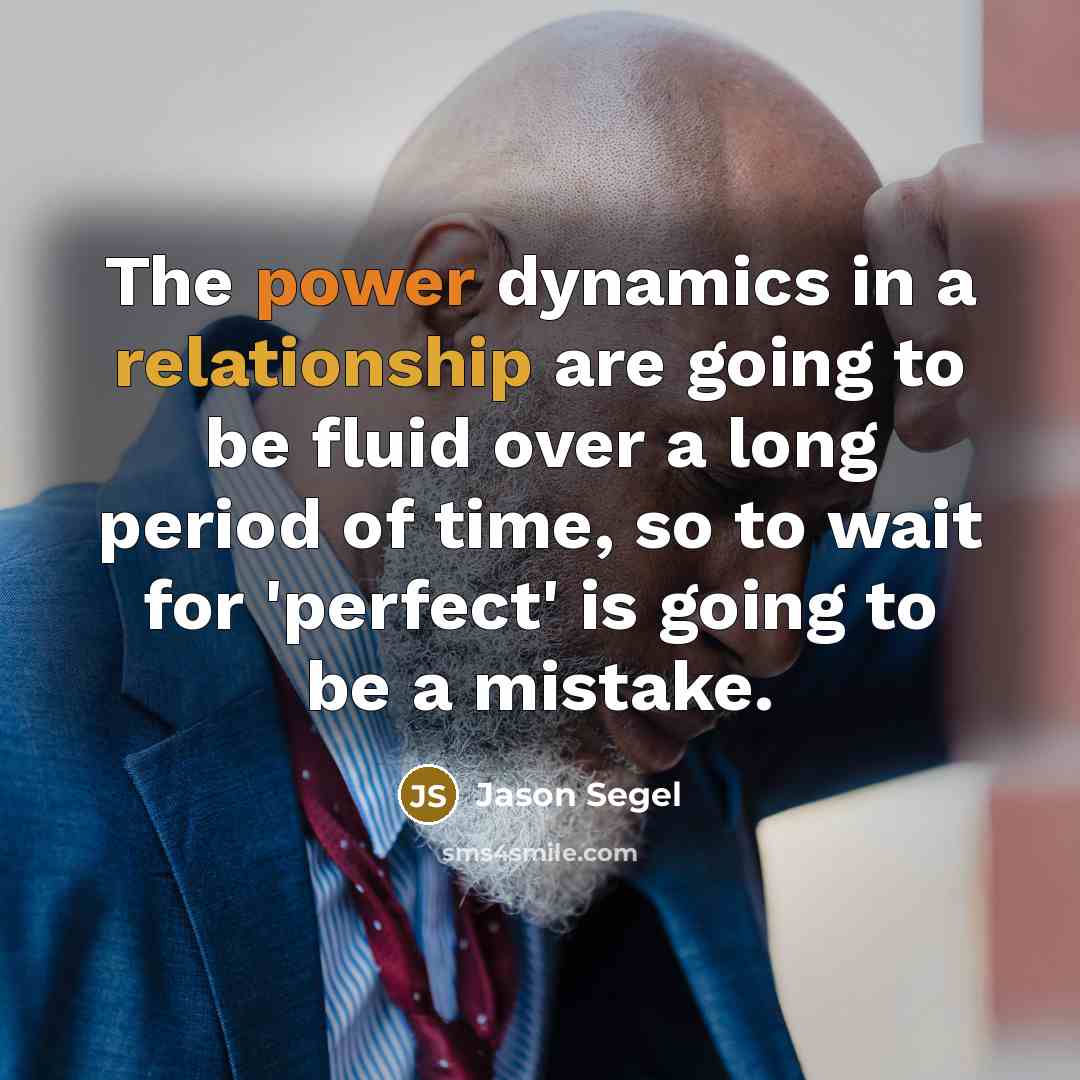 “The power dynamics in a relationship are going to be fluid over a long period of time, so to wait for 'perfect' is going to be a mistake.” quote by Jason Segel