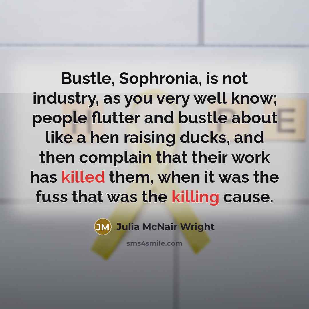 “Bustle, Sophronia, is not industry, as you very well know; people flutter and bustle about like a hen raising ducks, and then complain that their work has killed them, when it was the fuss that was the killing cause.” quote by Julia McNair Wright