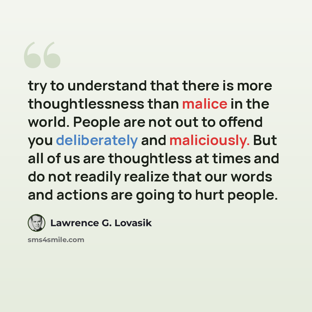 “try to understand that there is more thoughtlessness than malice in the world. People are not out to offend you deliberately and maliciously. But all of us are thoughtless at times and do not readily realize that our words and actions are going to hurt people.” quote by Lawrence G. Lovasik