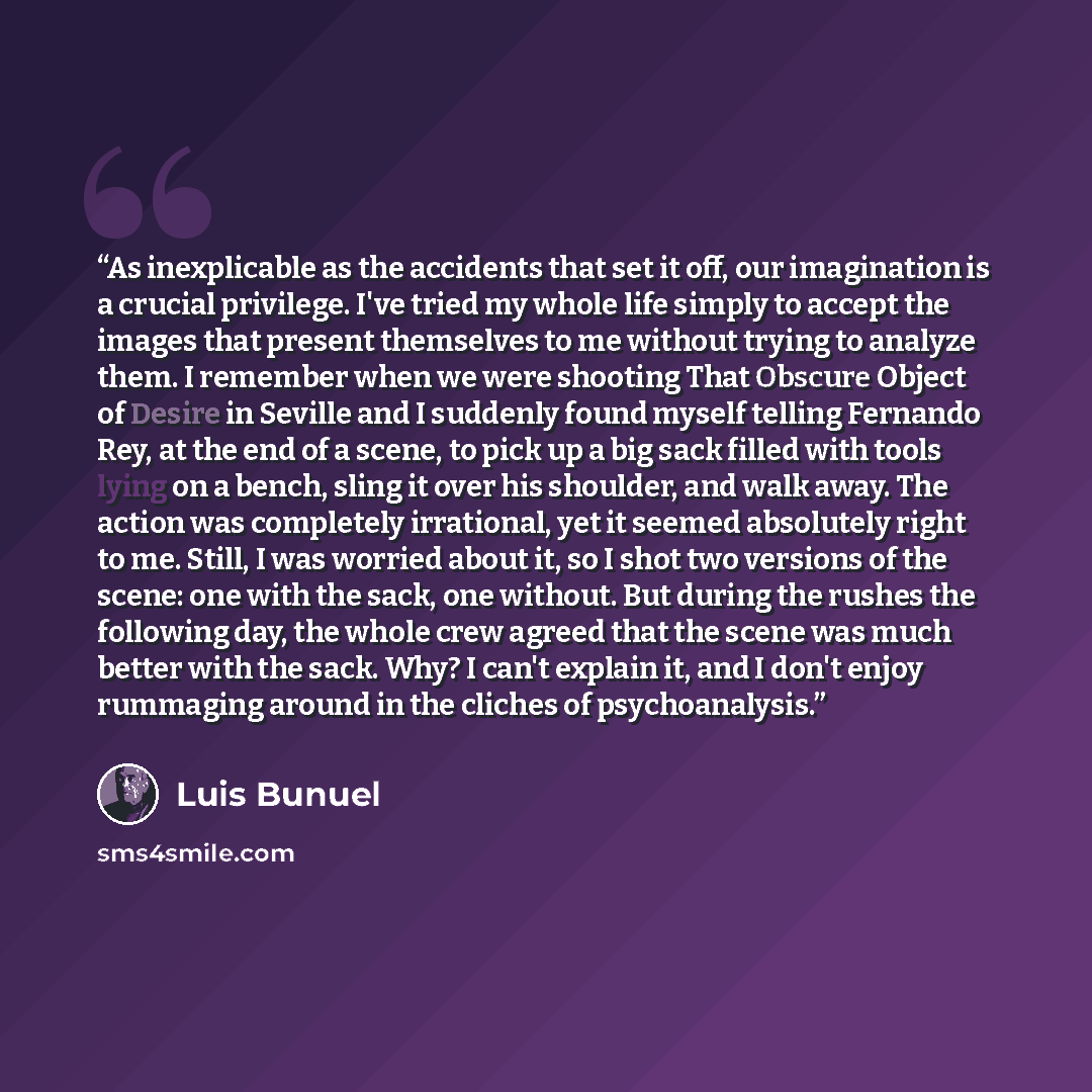 “As inexplicable as the accidents that set it off, our imagination is a crucial privilege. I've tried my whole life simply to accept the images that present themselves to me without trying to analyze them. I remember when we were shooting That Obscure Object of Desire in Seville and I suddenly…” quote by Luis Buñuel