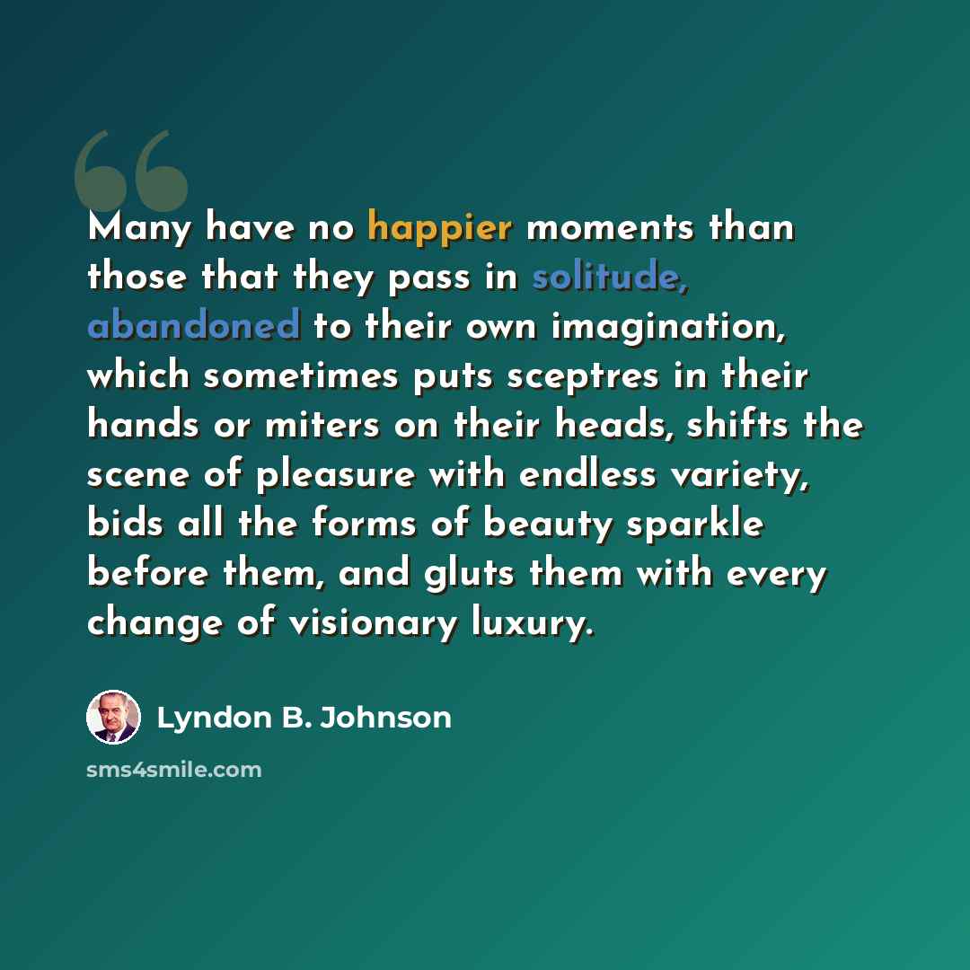 “Many have no happier moments than those that they pass in solitude, abandoned to their own imagination, which sometimes puts sceptres in their hands or miters on their heads, shifts the scene of pleasure with endless variety, bids all the forms of beauty sparkle before them, and gluts them with…” quote by Lyndon B. Johnson