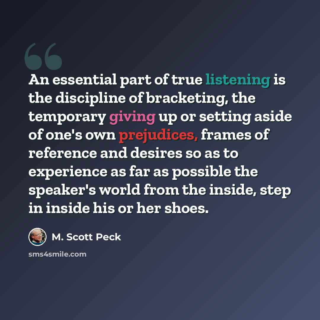 “An essential part of true listening is the discipline of bracketing, the temporary giving up or setting aside of one's own prejudices, frames of reference and desires so as to experience as far as possible the speaker's world from the inside, step in inside his or her shoes.” quote by M. Scott Peck