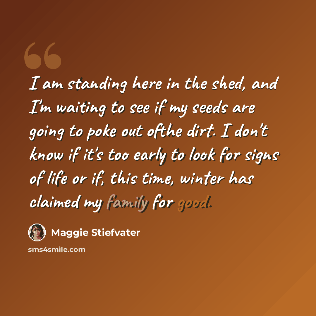“I am standing here in the shed, and I'm waiting to see if my seeds are going to poke out ofthe dirt. I don't know if it's too early to look for signs of life or if, this time, winter has claimed my family for good.” quote by Maggie Stiefvater