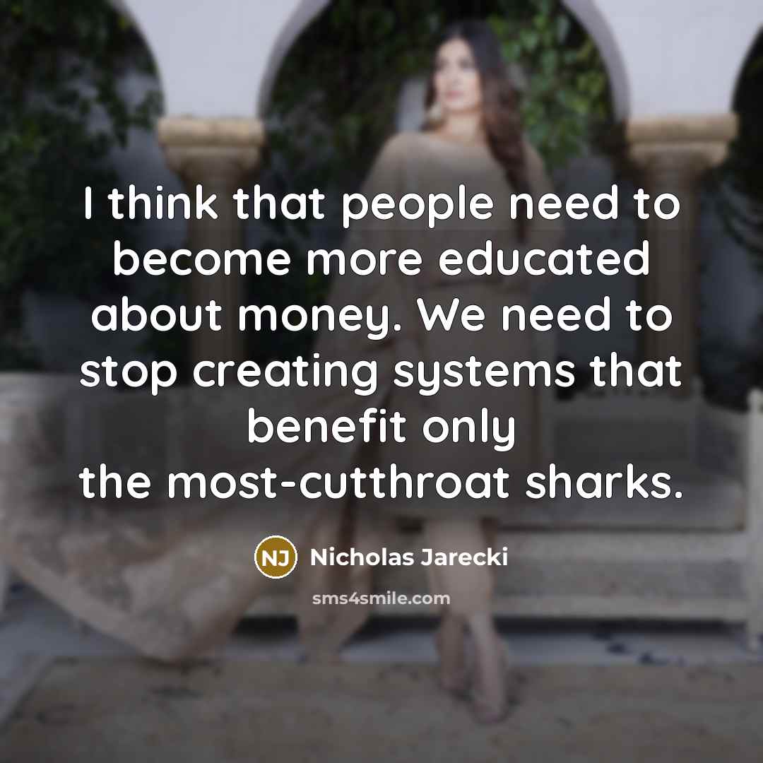 “I think that people need to become more educated about money. We need to stop creating systems that benefit only the most-cutthroat sharks.” quote by Nicholas Jarecki