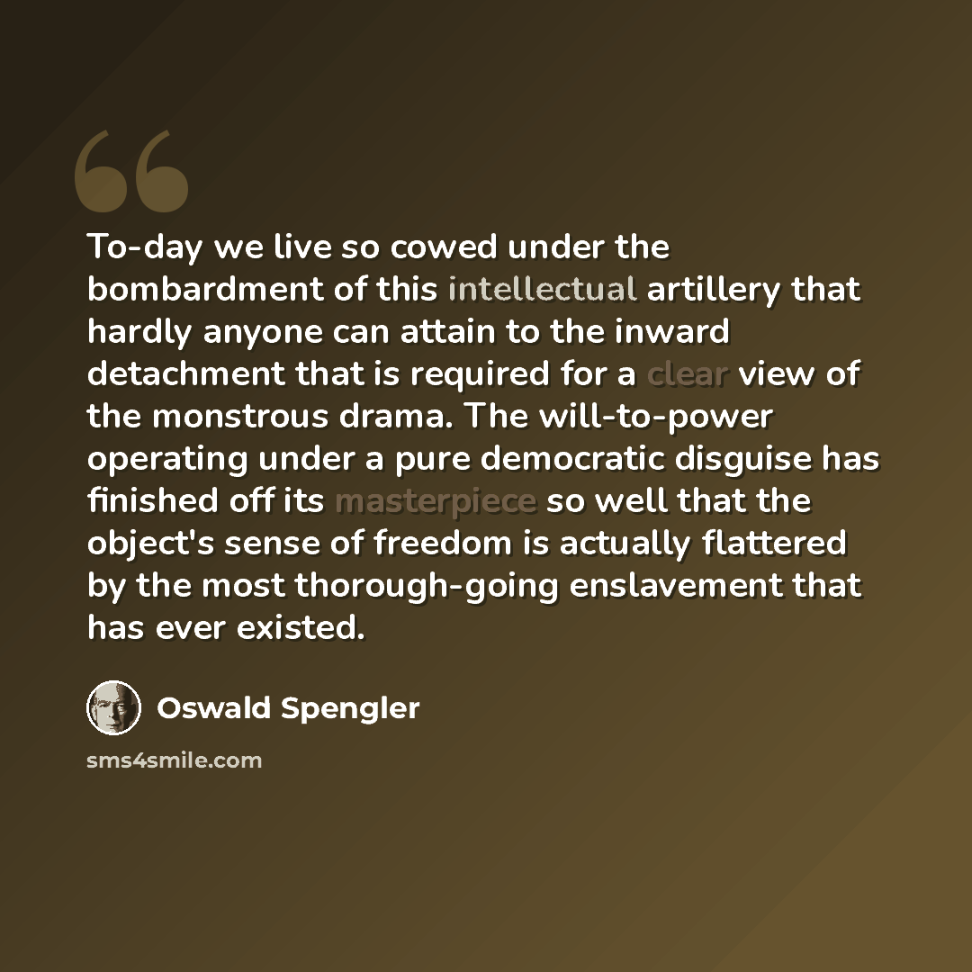 “To-day we live so cowed under the bombardment of this intellectual artillery that hardly anyone can attain to the inward detachment that is required for a clear view of the monstrous drama. The will-to-power operating under a pure democratic disguise has finished off its masterpiece so well that…” quote by Oswald Spengler