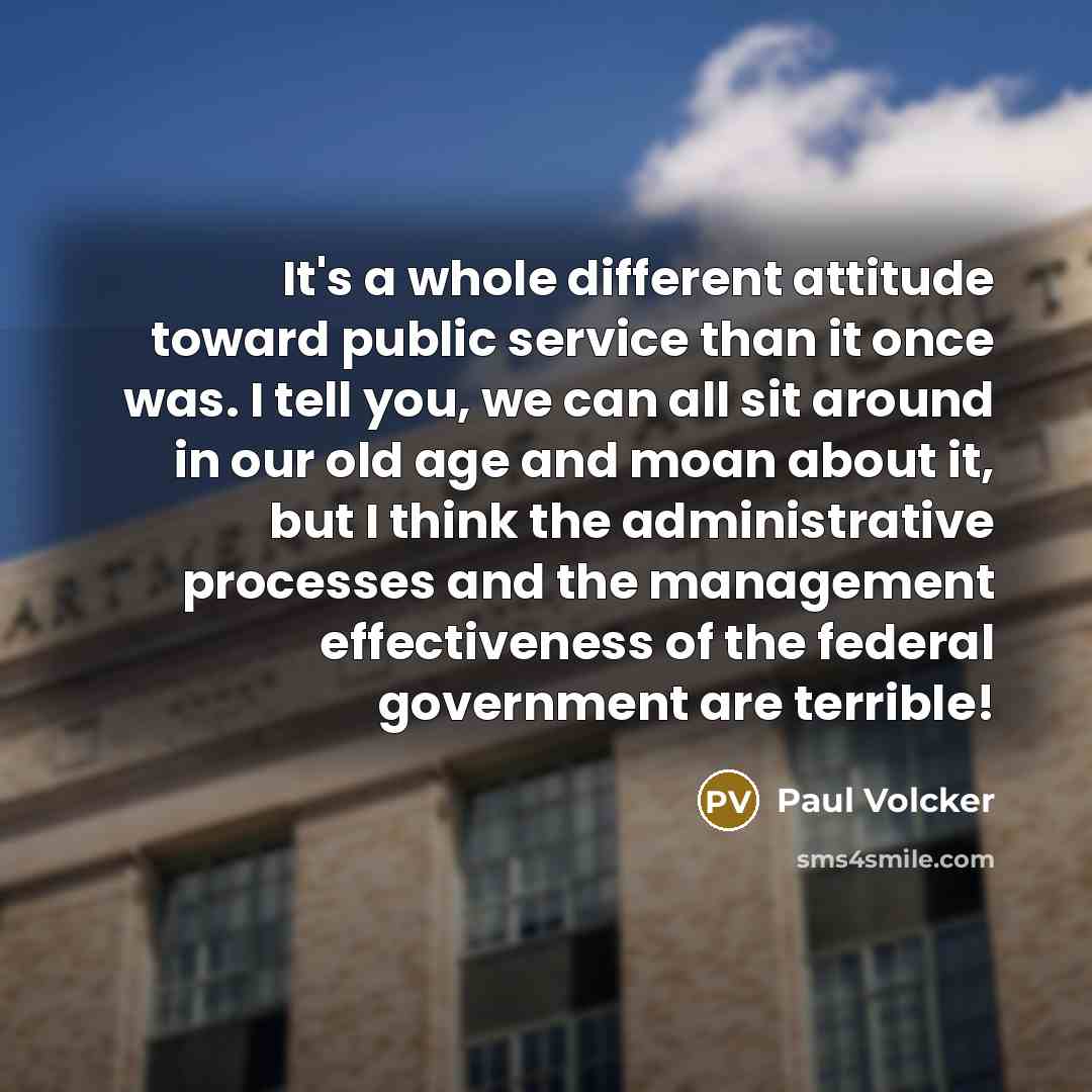 “It's a whole different attitude toward public service than it once was. I tell you, we can all sit around in our old age and moan about it, but I think the administrative processes and the management effectiveness of the federal government are terrible!” quote by Paul Volcker
