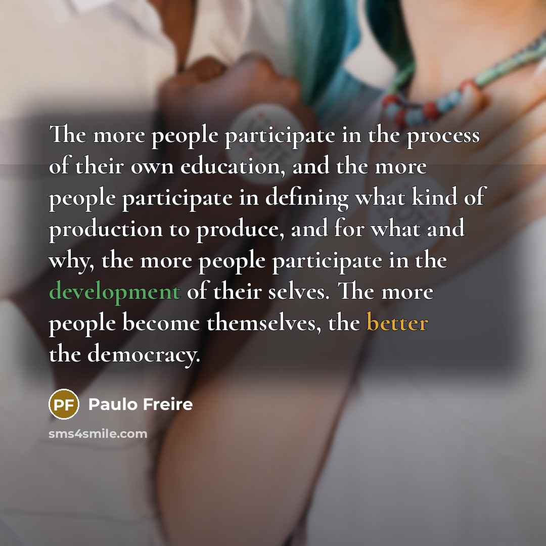 “The more people participate in the process of their own education, and the more people participate in defining what kind of production to produce, and for what and why, the more people participate in the development of their selves. The more people become themselves, the better the democracy.” quote by Paulo Freire