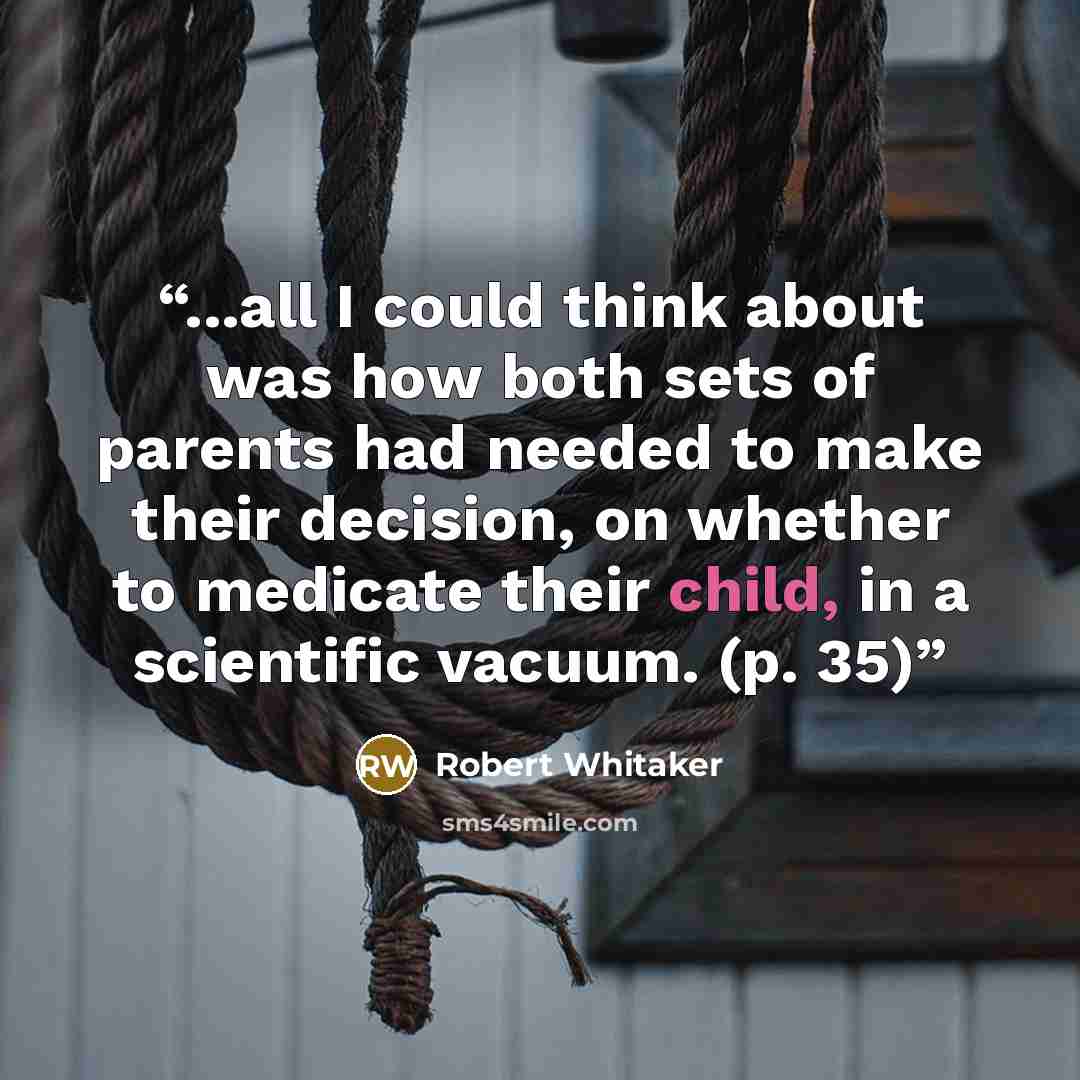 “...all I could think about was how both sets of parents had needed to make their decision, on whether to medicate their child, in a scientific vacuum. (p. 35)” quote by Robert Whitaker