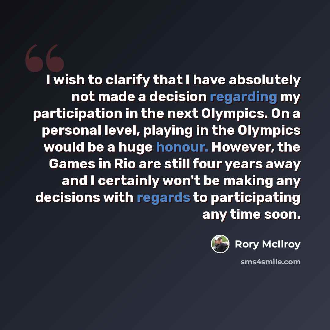 “I wish to clarify that I have absolutely not made a decision regarding my participation in the next Olympics. On a personal level, playing in the Olympics would be a huge honour. However, the Games in Rio are still four years away and I certainly won't be making any decisions with regards to…” quote by Rory McIlroy