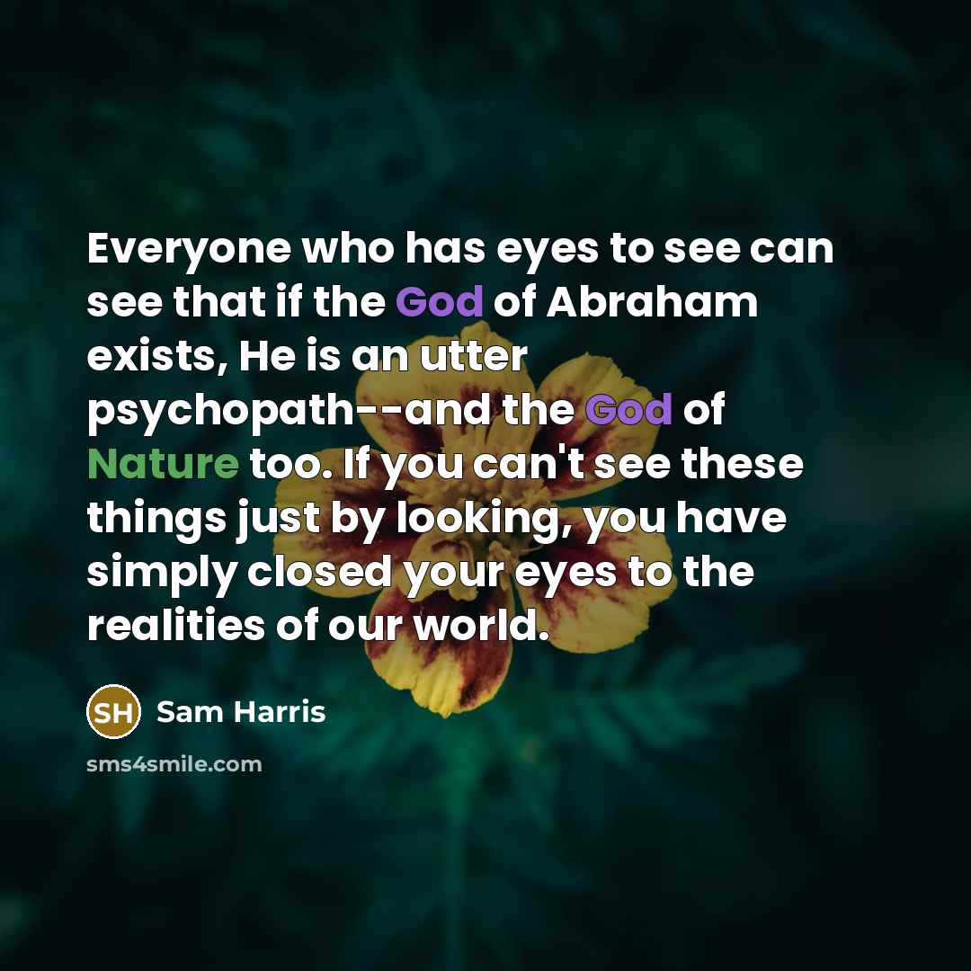 “Everyone who has eyes to see can see that if the God of Abraham exists, He is an utter psychopath--and the God of Nature too. If you can't see these things just by looking, you have simply closed your eyes to the realities of our world.” quote by Sam Harris