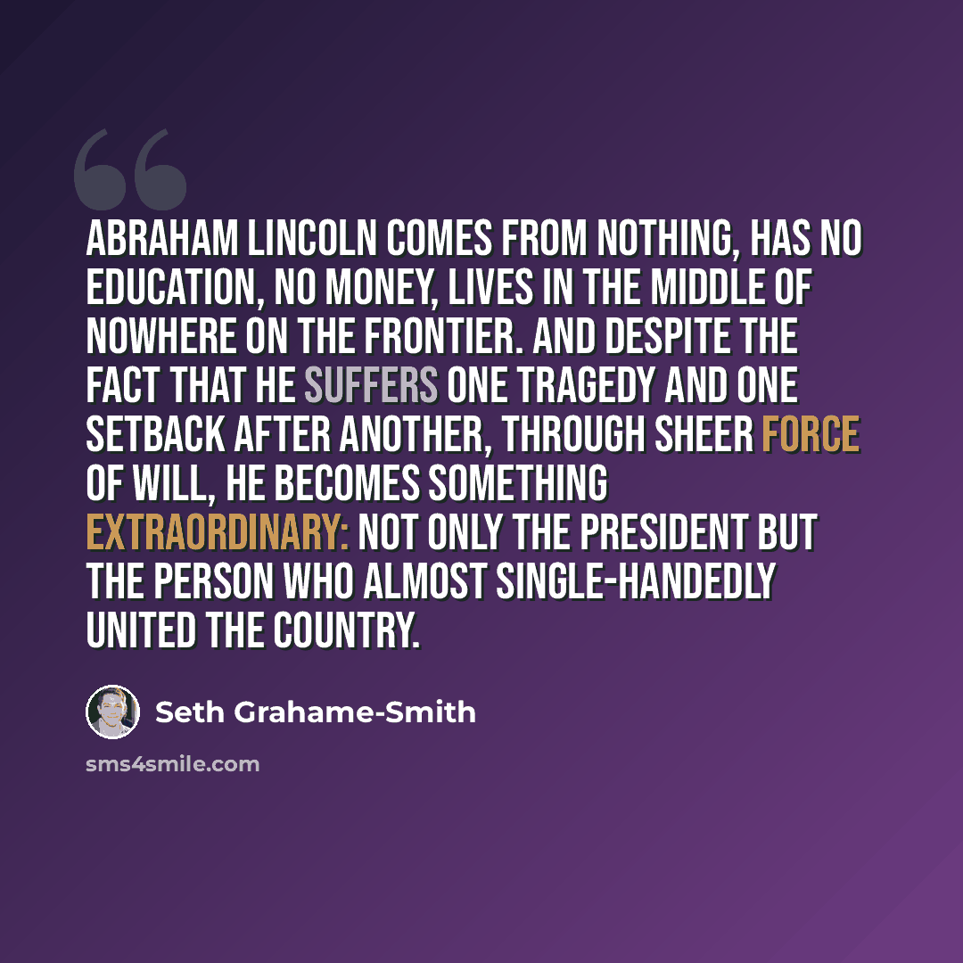 “Abraham Lincoln comes from nothing, has no education, no money, lives in the middle of nowhere on the frontier. And despite the fact that he suffers one tragedy and one setback after another, through sheer force of will, he becomes something extraordinary: not only the president but the person who…” quote by Seth Grahame-Smith