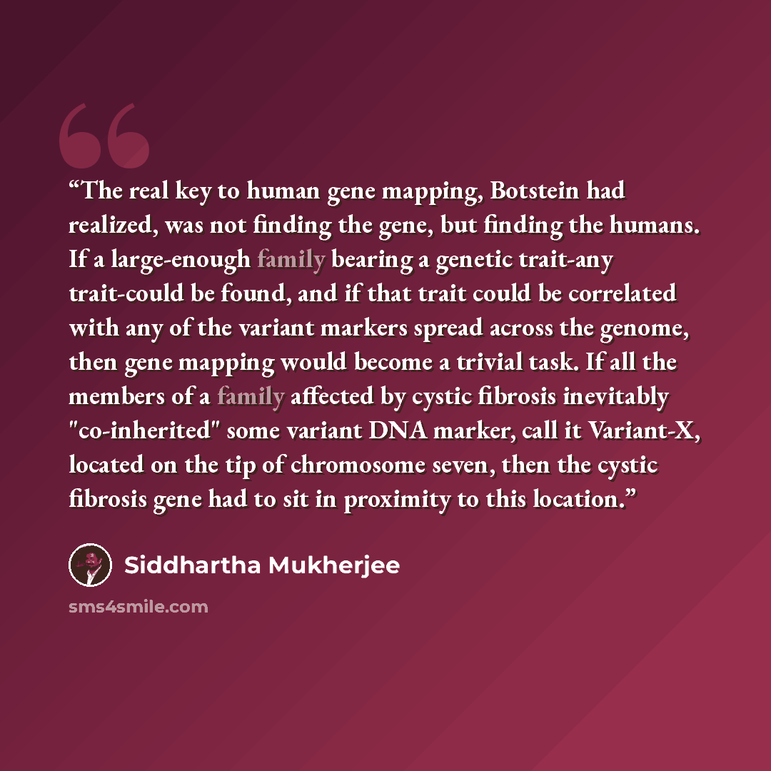 “The real key to human gene mapping, Botstein had realized, was not finding the gene, but finding the humans. If a large-enough family bearing a genetic trait-any trait-could be found, and if that trait could be correlated with any of the variant markers spread across the genome, then gene mapping…” quote by Siddhartha Mukherjee
