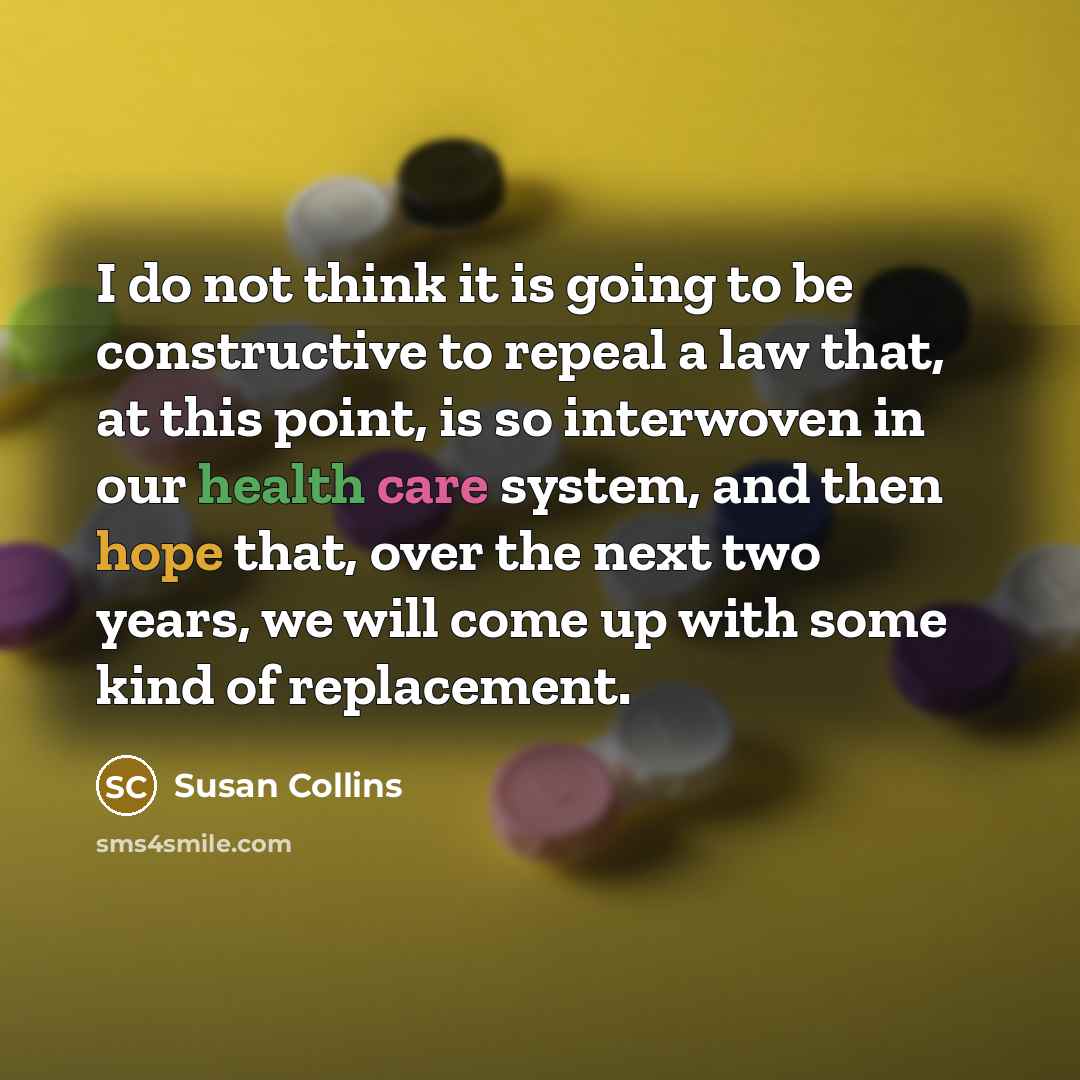 “I do not think it is going to be constructive to repeal a law that, at this point, is so interwoven in our health care system, and then hope that, over the next two years, we will come up with some kind of replacement.” quote by Susan Collins